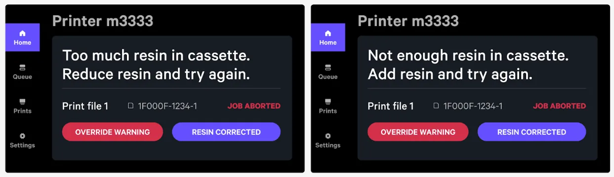 Example: Print will abort and the screen will display a message when an inappropriate resin level has been detected; add or remove resin and press ‘Resin Corrected’ to attempt to print again Example: Print will abort and the screen will display a message when an inappropriate resin level has been detected; add or remove resin and press ‘Resin Corrected’ to attempt to print again